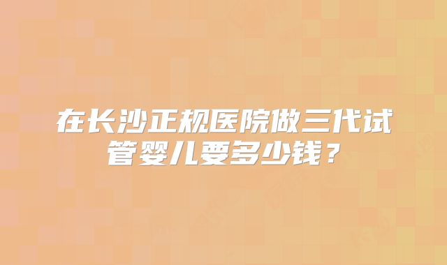 在长沙正规医院做三代试管婴儿要多少钱?