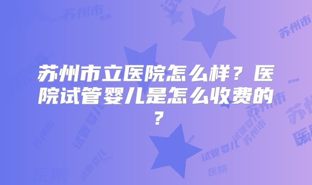苏州市立医院怎么样？医院试管婴儿是怎么收费的？