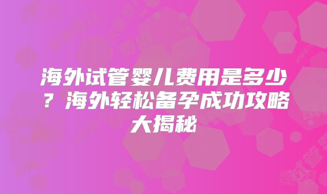 海外试管婴儿费用是多少？海外轻松备孕成功攻略大揭秘