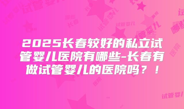 2025长春较好的私立试管婴儿医院有哪些-长春有做试管婴儿的医院吗？！