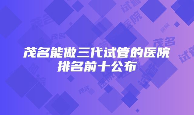 茂名能做三代试管的医院排名前十公布
