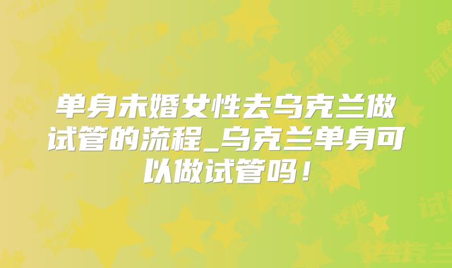单身未婚女性去乌克兰做试管的流程_乌克兰单身可以做试管吗！