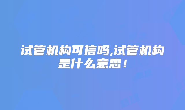 试管机构可信吗,试管机构是什么意思！