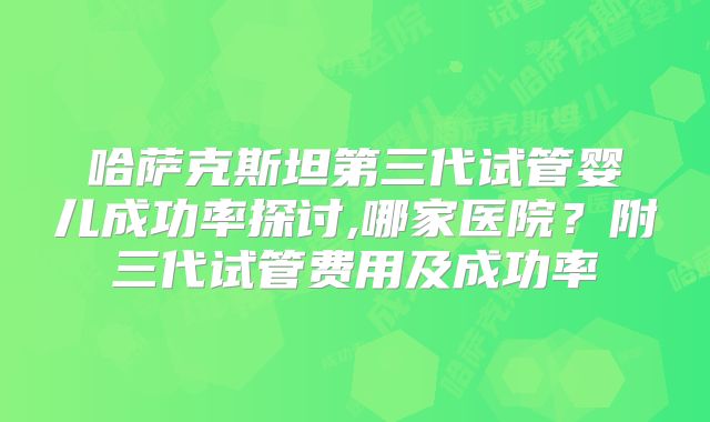 哈萨克斯坦第三代试管婴儿成功率探讨,哪家医院？附三代试管费用及成功率