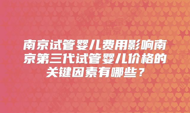 南京试管婴儿费用影响南京第三代试管婴儿价格的关键因素有哪些？