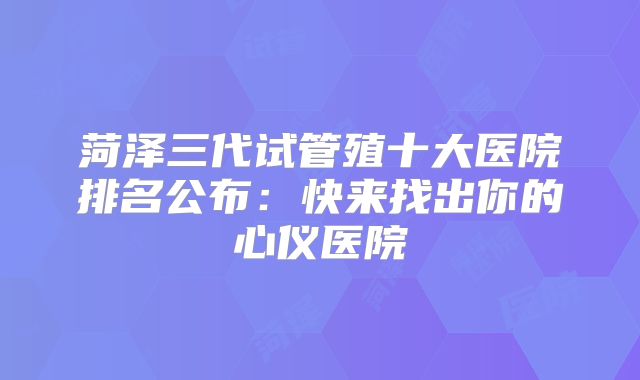菏泽三代试管殖十大医院排名公布：快来找出你的心仪医院