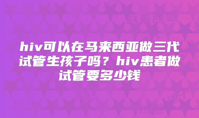 hiv可以在马来西亚做三代试管生孩子吗？hiv患者做试管要多少钱