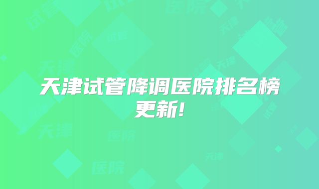 天津试管降调医院排名榜更新!