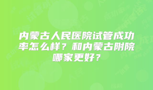 内蒙古人民医院试管成功率怎么样？和内蒙古附院哪家更好？