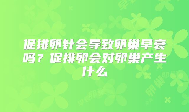 促排卵针会导致卵巢早衰吗?促排卵会对卵巢产生什么