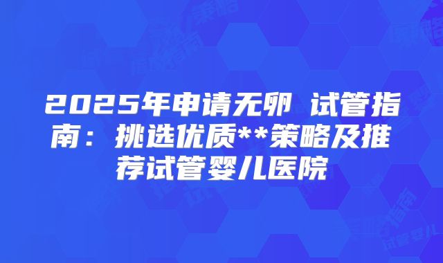 2025年申请无卵�试管指南：挑选优质**策略及推荐试管婴儿医院