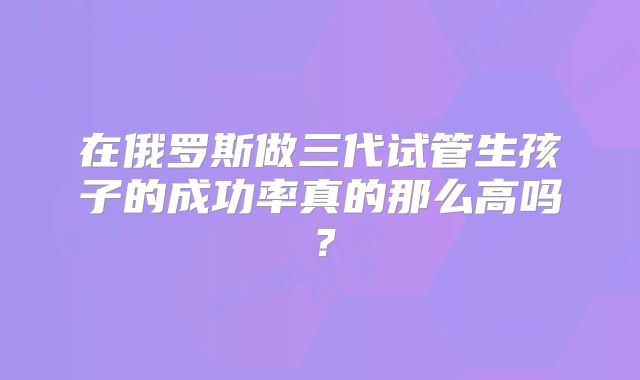 在俄罗斯做三代试管生孩子的成功率真的那么高吗？