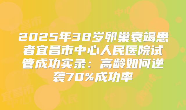 2025年38岁卵巢衰竭患者宜昌市中心人民医院试管成功实录：高龄如何逆袭70%成功率