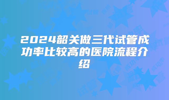 2024韶关做三代试管成功率比较高的医院流程介绍