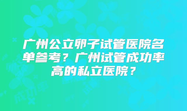 广州公立卵子试管医院名单参考?广州试管成功率高的私立医院?