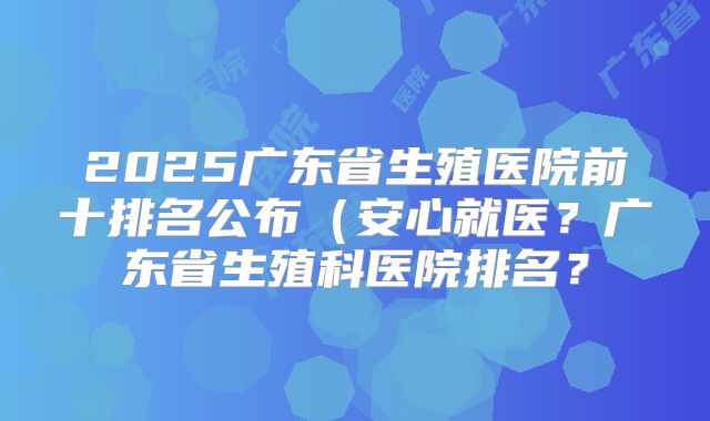 2025广东省生殖医院前十排名公布(安心就医?广东省生殖科医院排名?