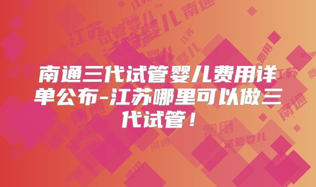 南通三代试管婴儿费用详单公布-江苏哪里可以做三代试管！