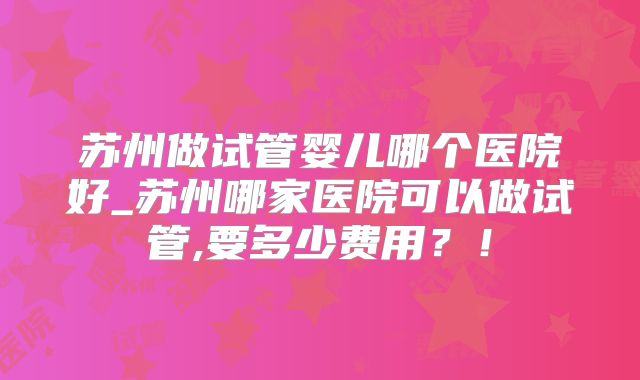 苏州做试管婴儿哪个医院好_苏州哪家医院可以做试管,要多少费用?!