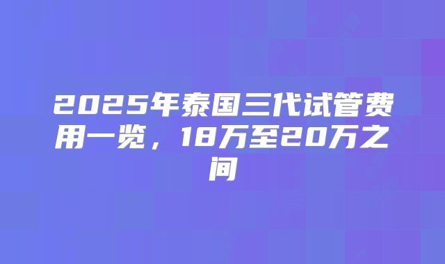 2025年泰国三代试管费用一览，18万至20万之间