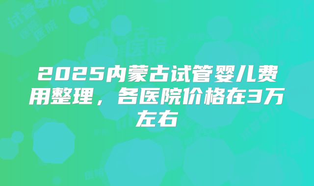 2025内蒙古试管婴儿费用整理，各医院价格在3万左右