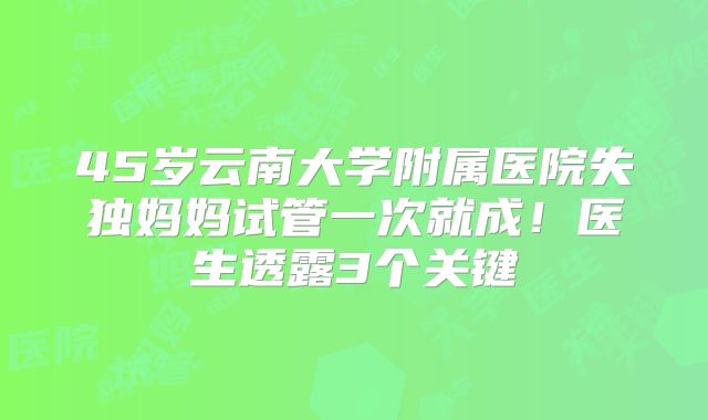 45岁云南大学附属医院失独妈妈试管一次就成！医生透露3个关键
