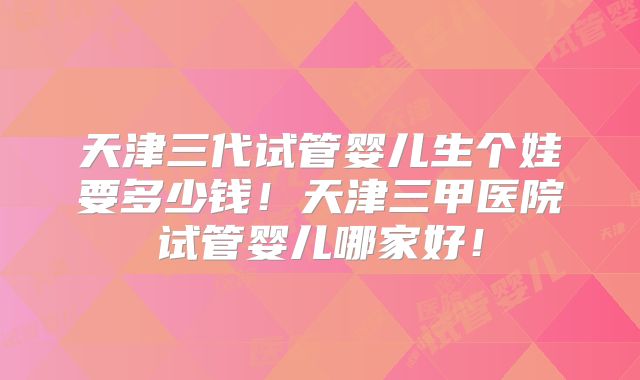 天津三代试管婴儿生个娃要多少钱！天津三甲医院试管婴儿哪家好！
