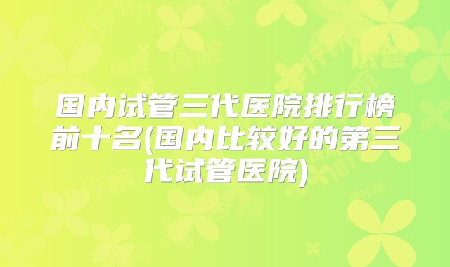国内试管三代医院排行榜前十名(国内比较好的第三代试管医院)