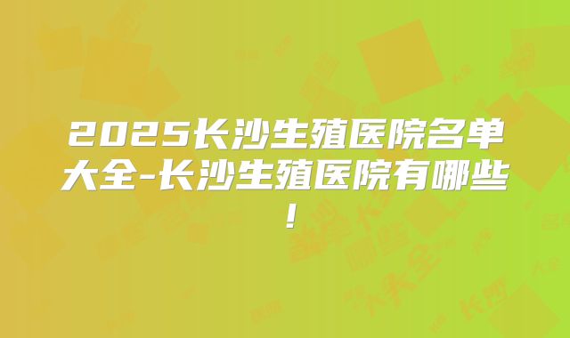 2025长沙生殖医院名单大全-长沙生殖医院有哪些！