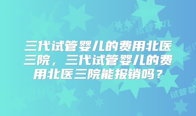 三代试管婴儿的费用北医三院，三代试管婴儿的费用北医三院能报销吗？