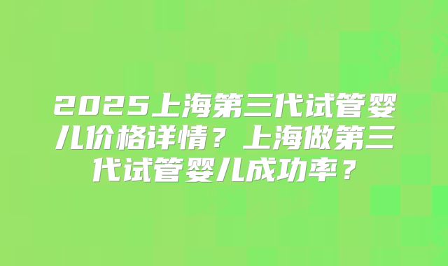 2025上海第三代试管婴儿价格详情?上海做第三代试管婴儿成功率?
