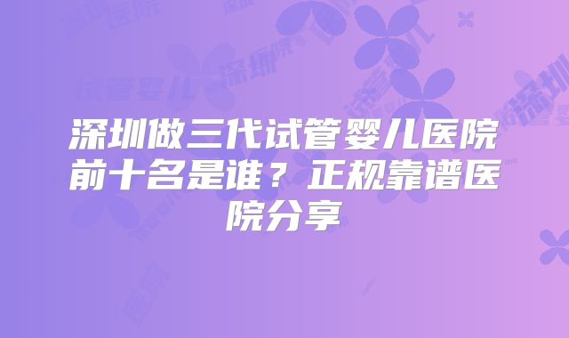深圳做三代试管婴儿医院前十名是谁?正规靠谱医院分享