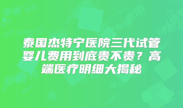 泰国杰特宁医院三代试管婴儿费用到底贵不贵？高端医疗明细大揭秘
