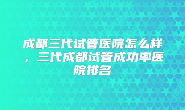 成都三代试管医院怎么样，三代成都试管成功率医院排名