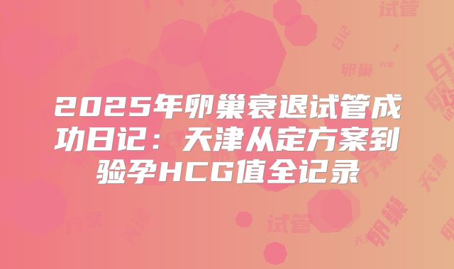 2025年卵巢衰退试管成功日记：天津从定方案到验孕HCG值全记录