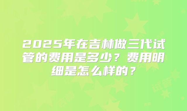 2025年在吉林做三代试管的费用是多少?费用明细是怎么样的?
