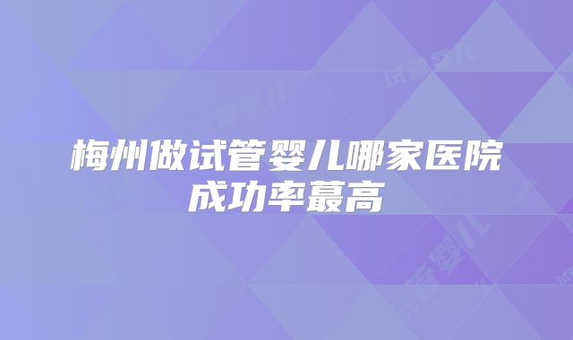 梅州做试管婴儿哪家医院成功率蕞高