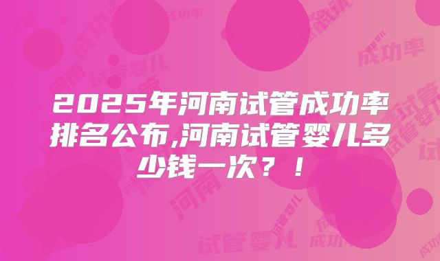 2025年河南试管成功率排名公布,河南试管婴儿多少钱一次?!