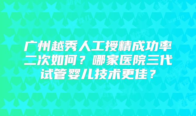 广州越秀人工授精成功率二次如何？哪家医院三代试管婴儿技术更佳？
