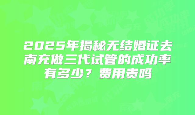 2025年揭秘无结婚证去南充做三代试管的成功率有多少？费用贵吗