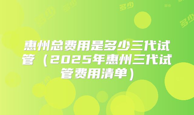 惠州总费用是多少三代试管（2025年惠州三代试管费用清单）