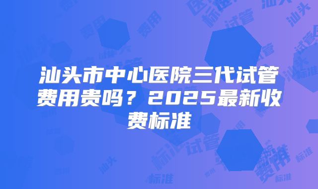 汕头市中心医院三代试管费用贵吗?2025最新收费标准