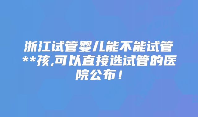 浙江试管婴儿能不能试管**孩,可以直接选试管的医院公布!