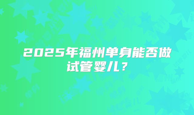 2025年福州单身能否做试管婴儿？