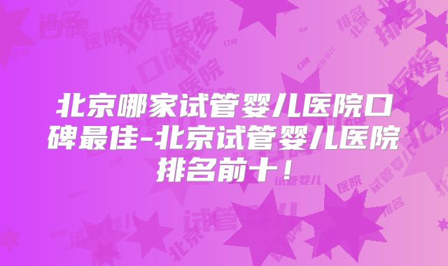 北京哪家试管婴儿医院口碑最佳-北京试管婴儿医院排名前十！
