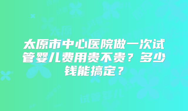 太原市中心医院做一次试管婴儿费用贵不贵?多少钱能搞定?