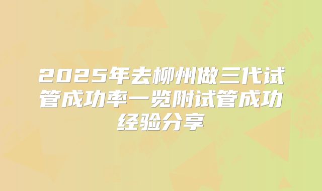 2025年去柳州做三代试管成功率一览附试管成功经验分享