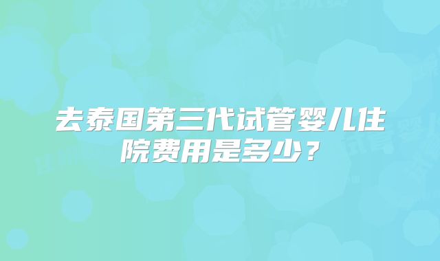 去泰国第三代试管婴儿住院费用是多少？
