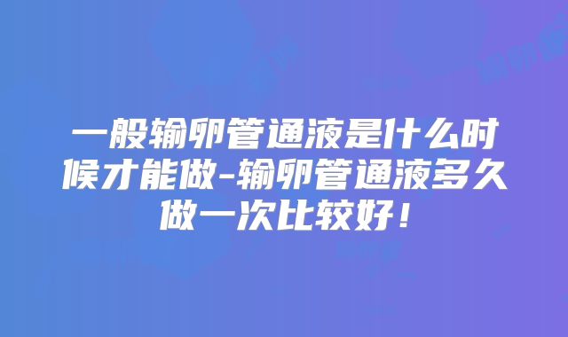一般输卵管通液是什么时候才能做-输卵管通液多久做一次比较好!