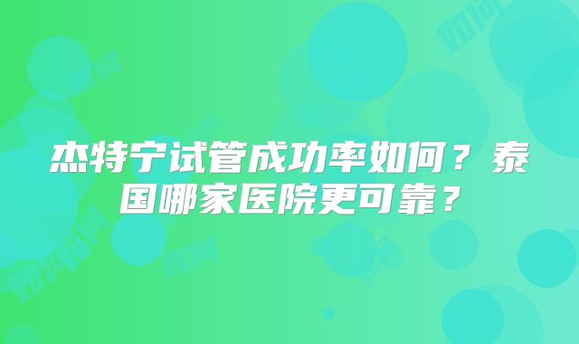 杰特宁试管成功率如何？泰国哪家医院更可靠？