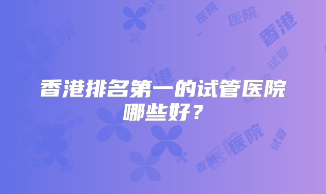 香港排名第一的试管医院哪些好?